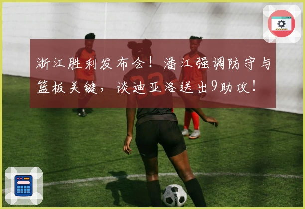 浙江胜利发布会！潘江强调防守与篮板关键，谈迪亚洛送出9助攻！