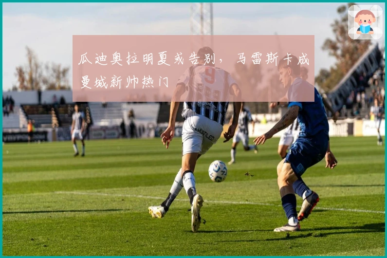 瓜迪奥拉明夏或告别，马雷斯卡成曼城新帅热门