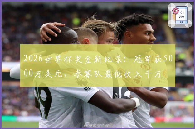 2026世界杯奖金新纪录：冠军获5000万美元，参赛队最低收入千万