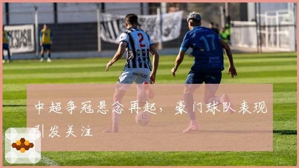 中超争冠悬念再起，豪门球队表现引发关注