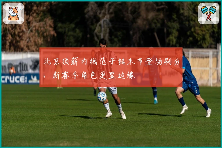 北京顶薪内线范子铭末节登场刷分，新赛季角色更显边缘