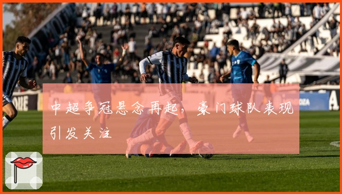 中超争冠悬念再起，豪门球队表现引发关注