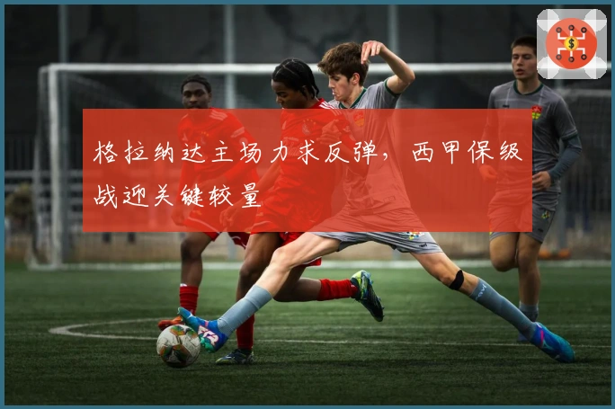 格拉纳达主场力求反弹，西甲保级战迎关键较量