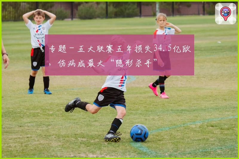 专题 - 五大联赛五年损失34.5亿欧，伤病成最大“隐形杀手”