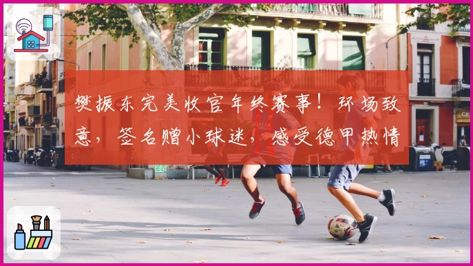 樊振东完美收官年终赛事！环场致意，签名赠小球迷，感受德甲热情