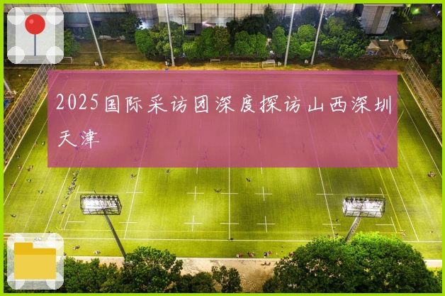 2025国际采访团深度探访山西深圳天津