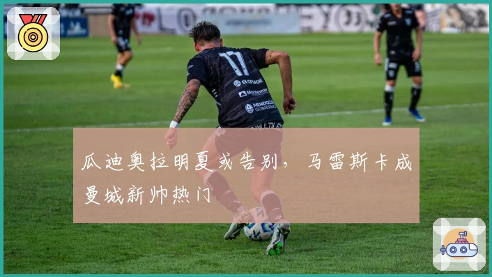 瓜迪奥拉明夏或告别，马雷斯卡成曼城新帅热门