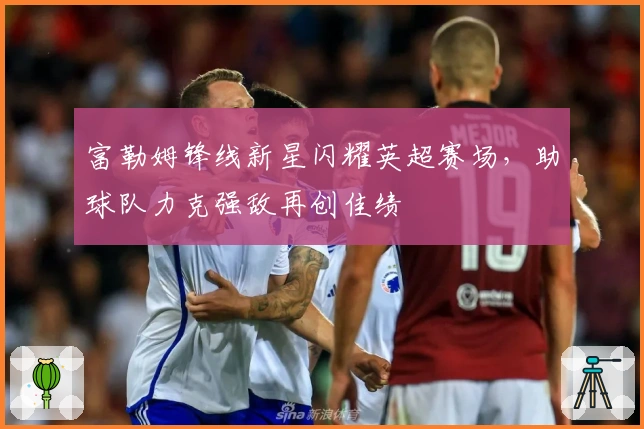 富勒姆锋线新星闪耀英超赛场，助球队力克强敌再创佳绩