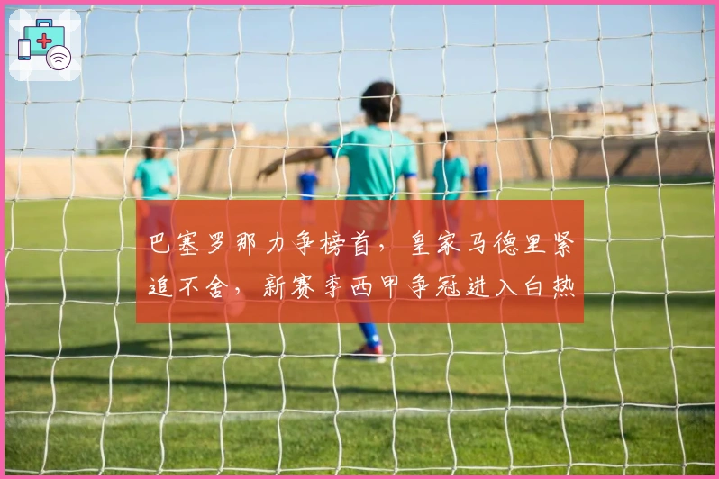 巴塞罗那力争榜首,皇家马德里紧追不舍,新赛季西甲争冠进入白热化