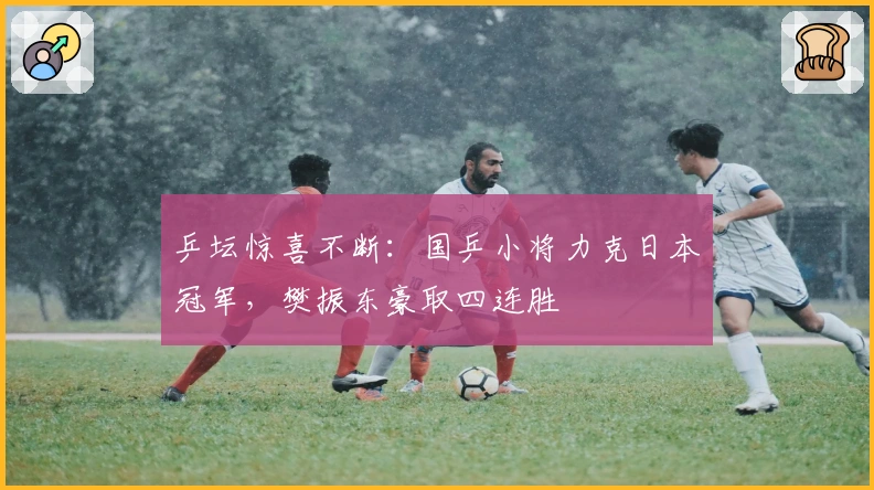 乒坛惊喜不断：国乒小将力克日本冠军，樊振东豪取四连胜