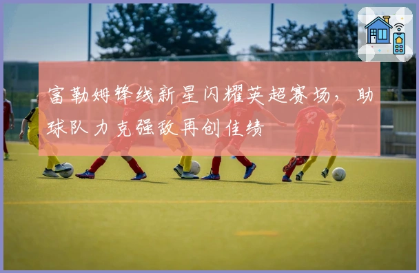 富勒姆锋线新星闪耀英超赛场,助球队力克强敌再创佳绩